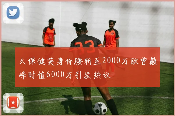 久保健英身价腰斩至2000万欧曾巅峰时值6000万引发热议