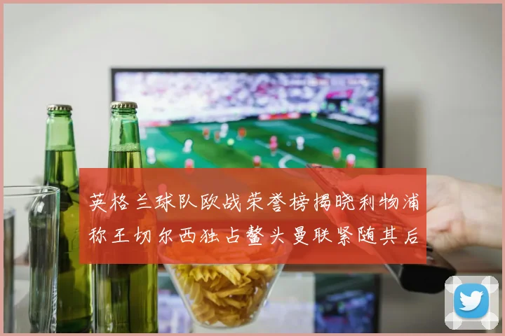 英格兰球队欧战荣誉榜揭晓利物浦称王切尔西独占鳌头曼联紧随其后