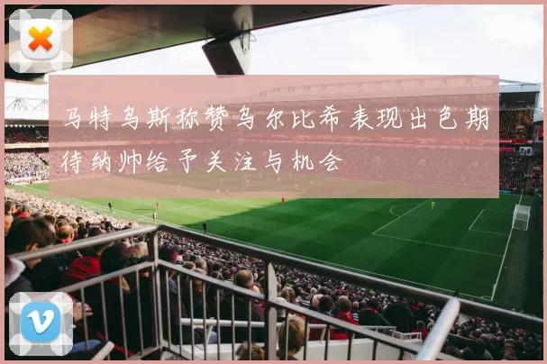 马特乌斯称赞乌尔比希表现出色期待纳帅给予关注与机会