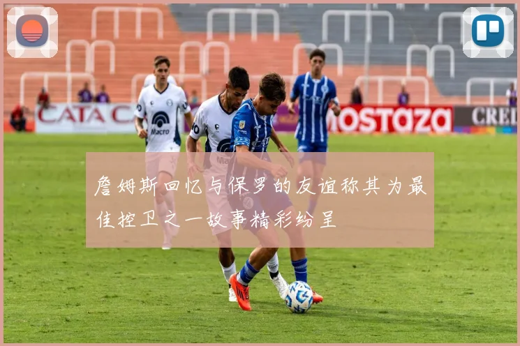 詹姆斯回忆与保罗的友谊称其为最佳控卫之一故事精彩纷呈