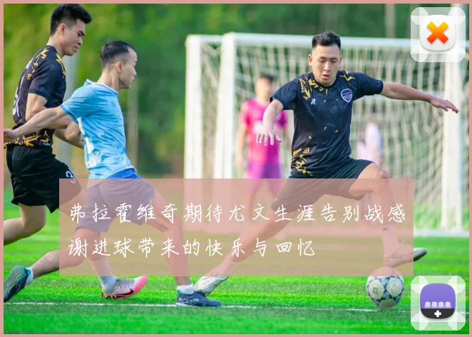 弗拉霍维奇期待尤文生涯告别战感谢进球带来的快乐与回忆