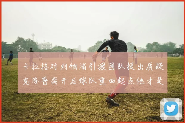 卡拉格对利物浦引援团队提出质疑克洛普离开后球队重回起点他才是真正的明星