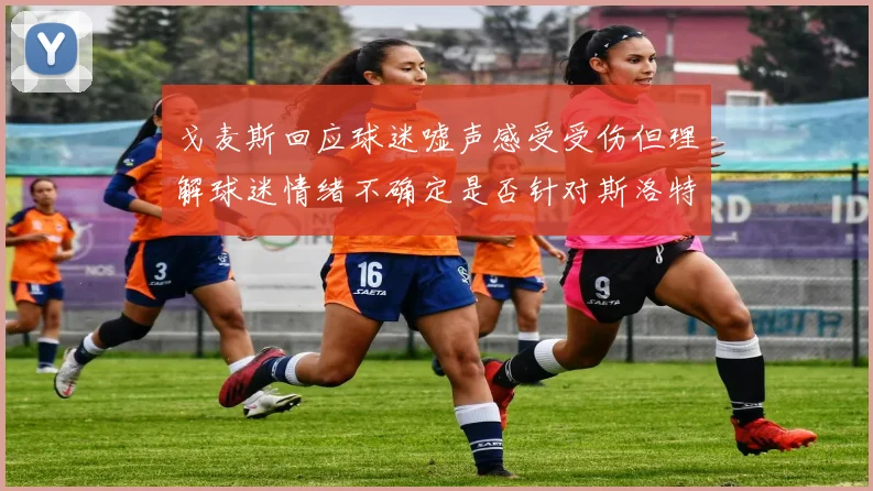 戈麦斯回应球迷嘘声感受受伤但理解球迷情绪不确定是否针对斯洛特
