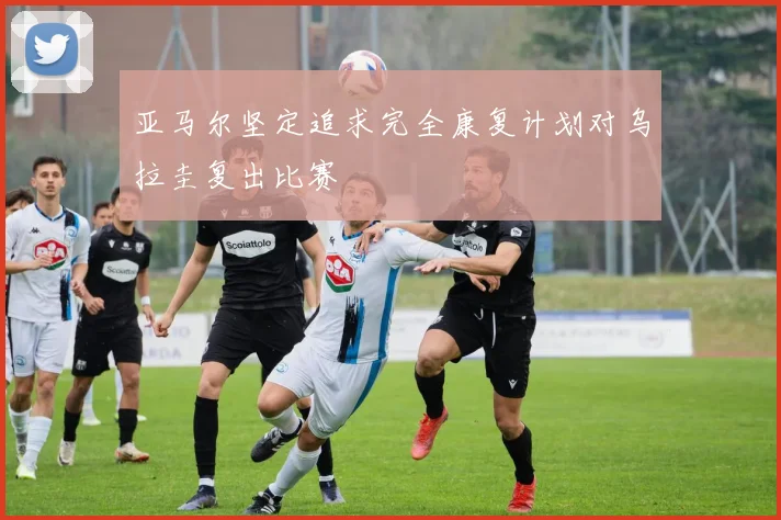 亚马尔坚定追求完全康复计划对乌拉圭复出比赛