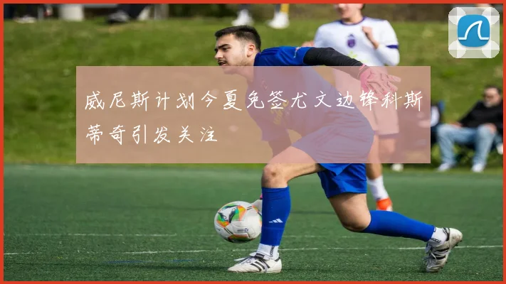 威尼斯计划今夏免签尤文边锋科斯蒂奇引发关注