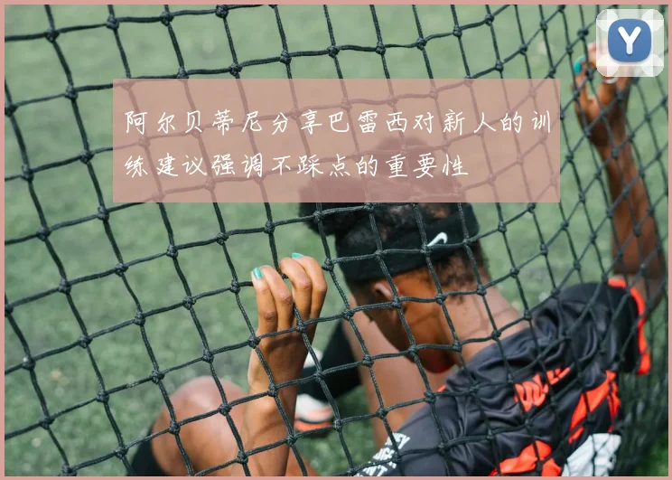 阿尔贝蒂尼分享巴雷西对新人的训练建议强调不踩点的重要性