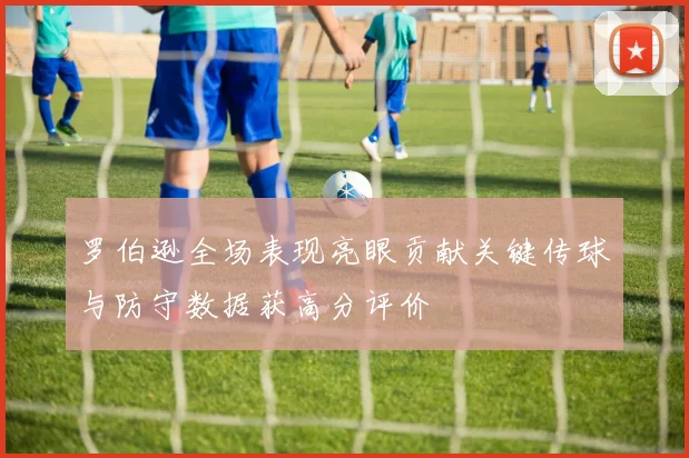 罗伯逊全场表现亮眼贡献关键传球与防守数据获高分评价
