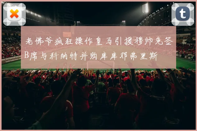老佛爷疯狂操作皇马引援穆帅免签B席与科纳特并购库库邓弗里斯